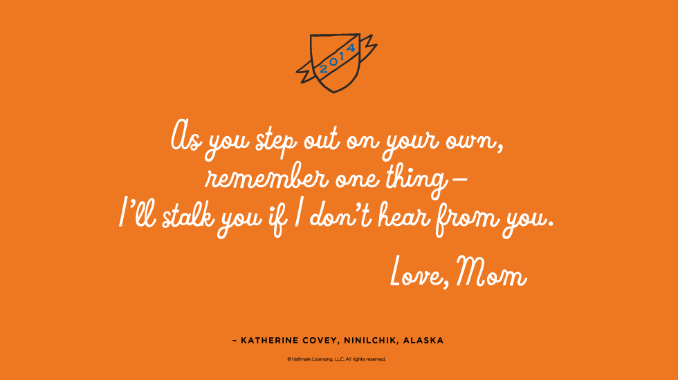 Graduation Quote: As you step out on your own, remember one thing—I’ll stalk you if I don’t hear from you. Love, Mom — Katherine Covey, Ninilchik, Alaska