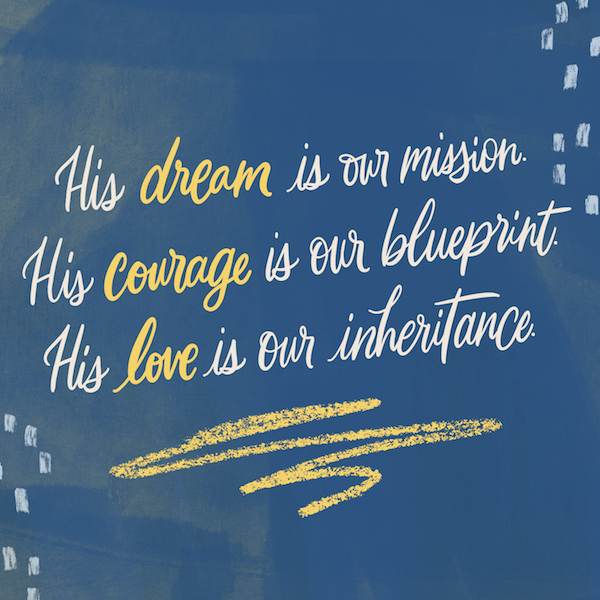 His dream is our mission. His courage is our blueprint. His love is our inheritance.