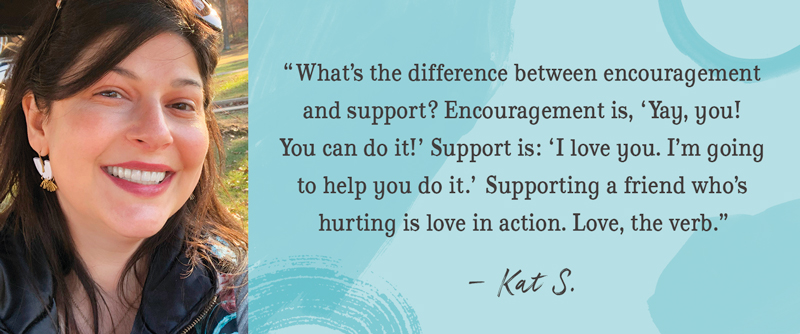 'What's the difference between encouragement and support? Encouragement is 'Yay, you! You can do it!' Support is: 'I love you. I am going to help you do it.' Supporting a friend who's hurting is love in action. Love, the verb.