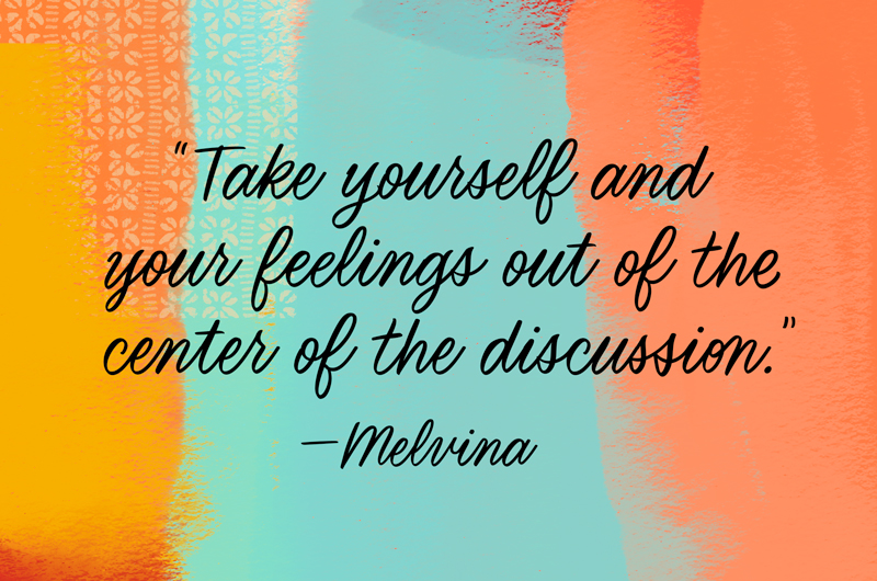 Take yourself and your feelings out of the center of the discussion