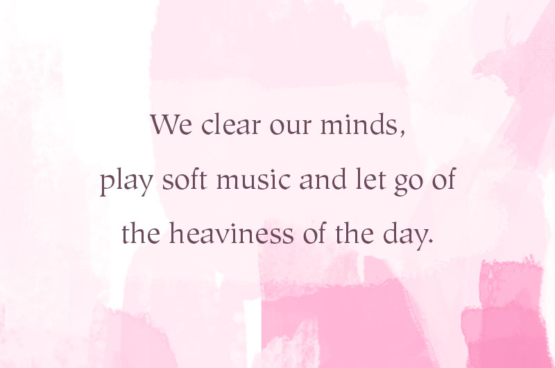 We clear our minds, play our soft music and let go of the heaviness of the day.